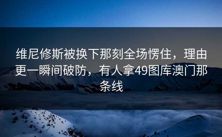 维尼修斯被换下那刻全场愣住,理由更一瞬间破防,有人拿49图库澳门那条线 维尼修斯被换下那刻全场愣住,理由更一瞬间破防,有人拿49图库澳门那条线
