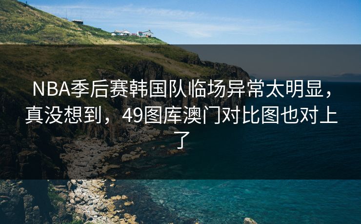 NBA季后赛韩国队临场异常太明显，真没想到，49图库澳门对比图也对上了