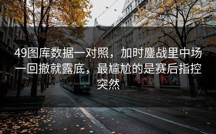 49图库数据一对照,加时鏖战里中场一回撤就露底,最尴尬的是赛后指控突然 49图库数据一对照,加时鏖战里中场一回撤就露底,最尴尬的是赛后指控突然