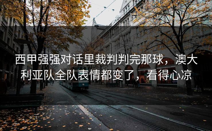 西甲强强对话里裁判判完那球，澳大利亚队全队表情都变了，看得心凉