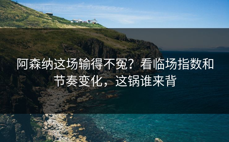 阿森纳这场输得不冤？看临场指数和节奏变化，这锅谁来背