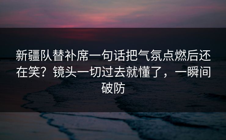 新疆队替补席一句话把气氛点燃后还在笑?镜头一切过去就懂了,一瞬间破防 新疆队替补席一句话把气氛点燃后还在笑?镜头一切过去就懂了,一瞬间破防
